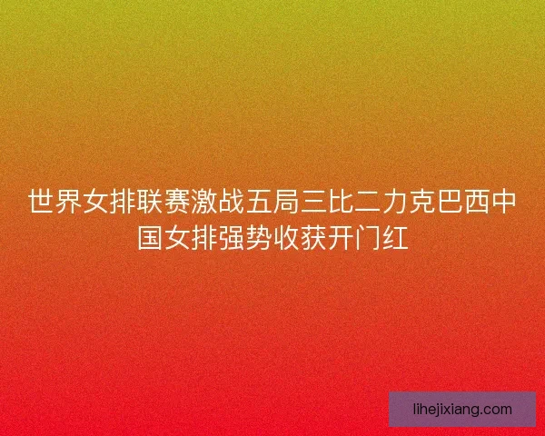 世界女排联赛激战五局三比二力克巴西中国女排强势收获开门红