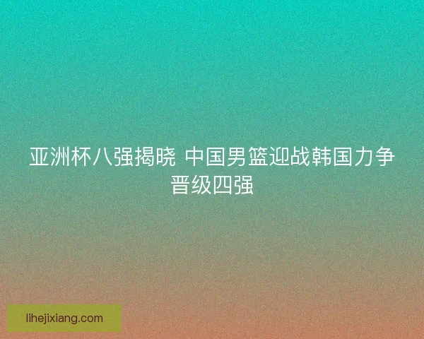 亚洲杯八强揭晓 中国男篮迎战韩国力争晋级四强