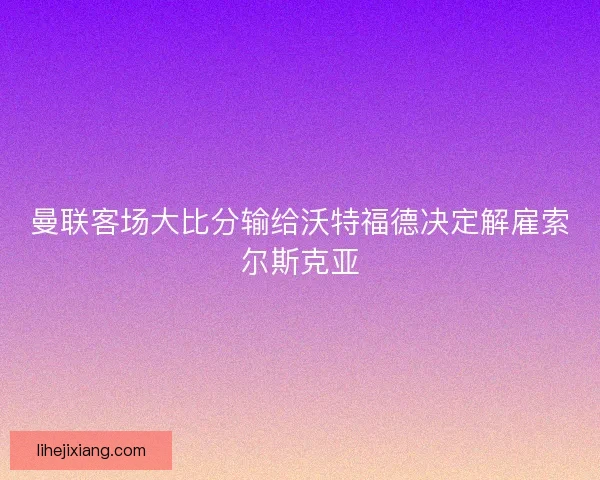 曼联客场大比分输给沃特福德决定解雇索尔斯克亚