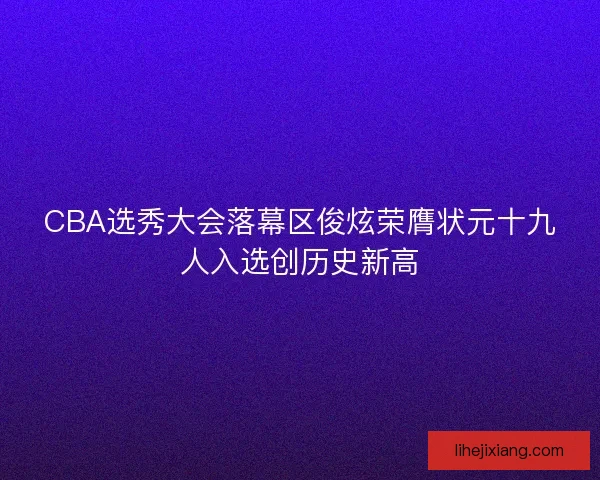 CBA选秀大会落幕区俊炫荣膺状元十九人入选创历史新高