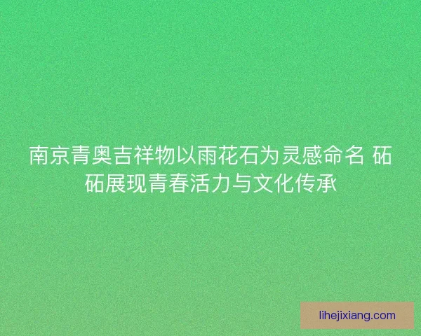 南京青奥吉祥物以雨花石为灵感命名 砳砳展现青春活力与文化传承