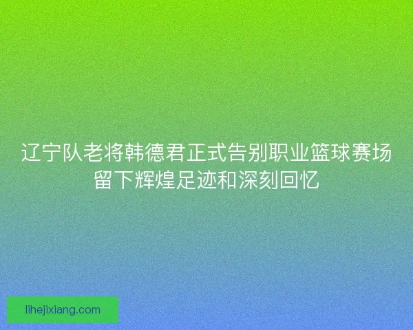 辽宁队老将韩德君正式告别职业篮球赛场留下辉煌足迹和深刻回忆