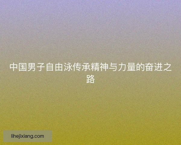 中国男子自由泳传承精神与力量的奋进之路