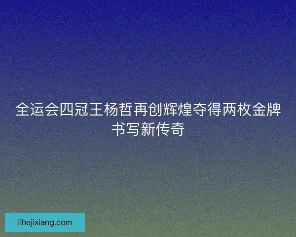 全运会四冠王杨哲再创辉煌夺得两枚金牌书写新传奇